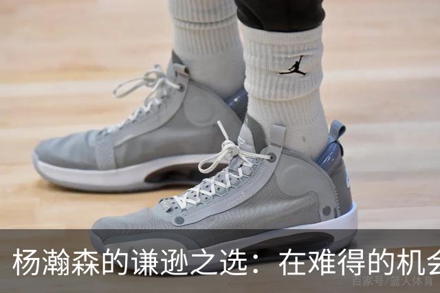 杨瀚森的谦逊之选：在难得的机会中为何仍显谨慎？