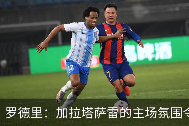 罗德里：加拉塔萨雷的主场氛围令人难忘，比赛充满挑战